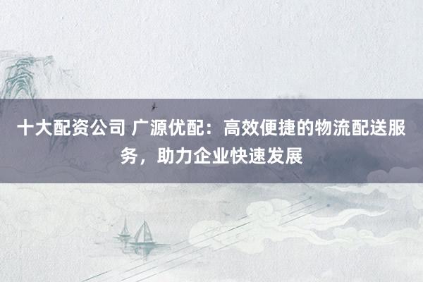 十大配资公司 广源优配：高效便捷的物流配送服务，助力企业快速发展