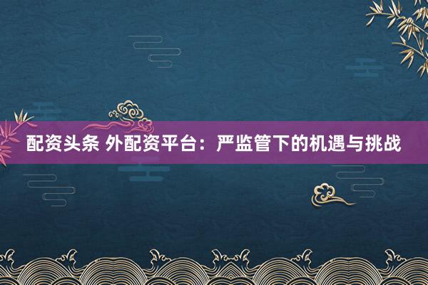 配资头条 外配资平台：严监管下的机遇与挑战
