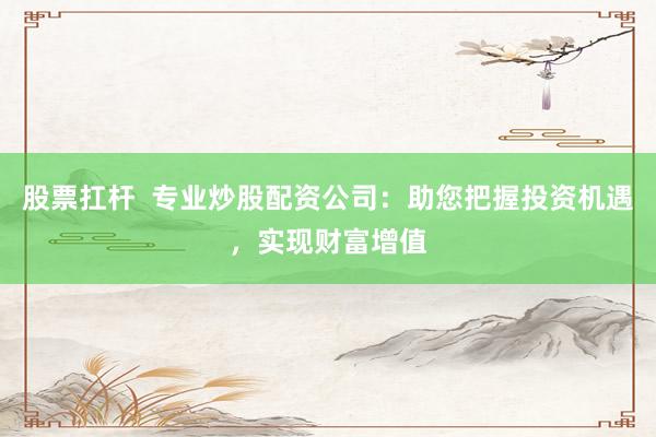 股票扛杆  专业炒股配资公司：助您把握投资机遇，实现财富增值