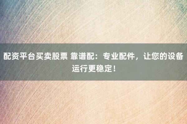 配资平台买卖股票 靠谱配：专业配件，让您的设备运行更稳定！