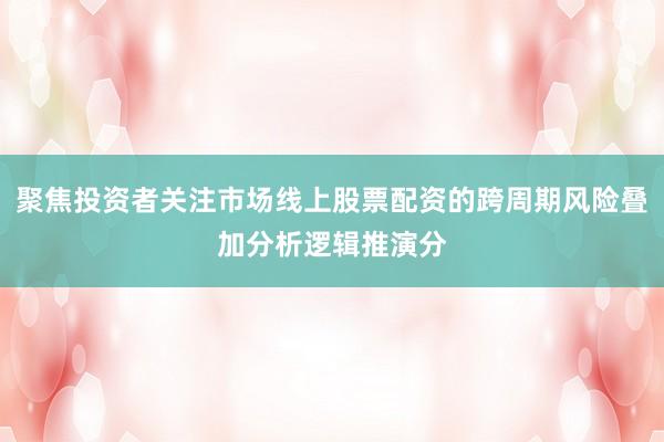 聚焦投资者关注市场线上股票配资的跨周期风险叠加分析逻辑推演分