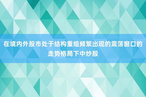 在境内外股市处于结构重组频繁出现的震荡窗口的走势格局下中炒股