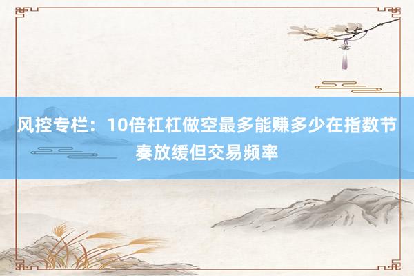 风控专栏：10倍杠杠做空最多能赚多少在指数节奏放缓但交易频率