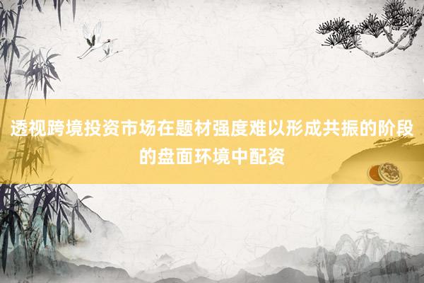透视跨境投资市场在题材强度难以形成共振的阶段的盘面环境中配资