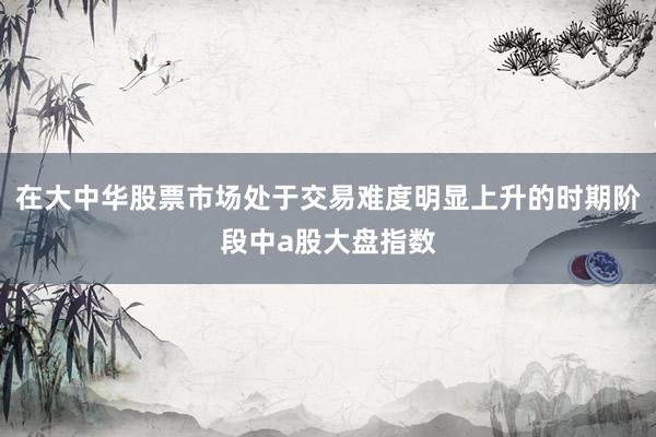在大中华股票市场处于交易难度明显上升的时期阶段中a股大盘指数