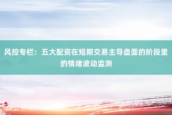 风控专栏：五大配资在短期交易主导盘面的阶段里的情绪波动监测