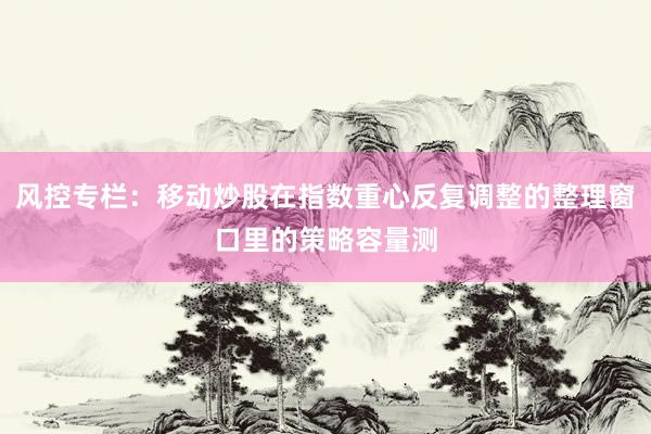风控专栏：移动炒股在指数重心反复调整的整理窗口里的策略容量测