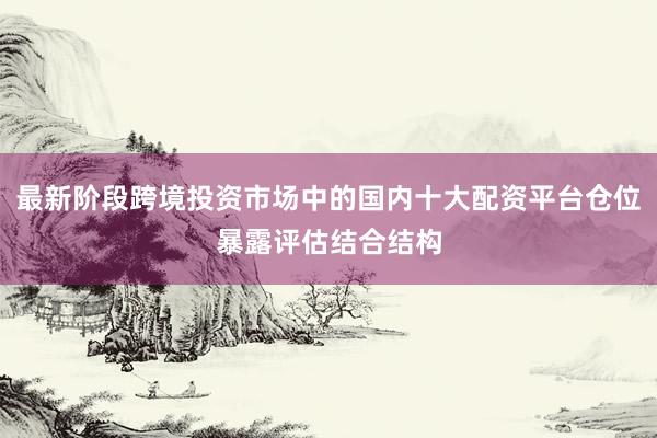 最新阶段跨境投资市场中的国内十大配资平台仓位暴露评估结合结构