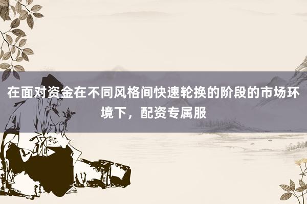 在面对资金在不同风格间快速轮换的阶段的市场环境下，配资专属服