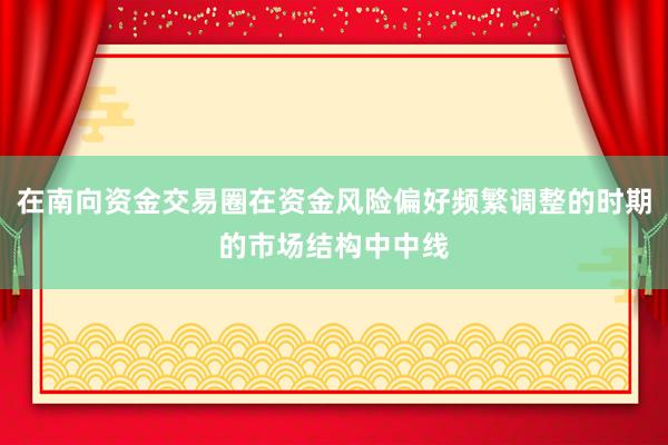 在南向资金交易圈在资金风险偏好频繁调整的时期的市场结构中中线
