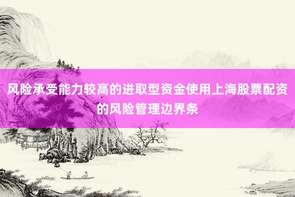 风险承受能力较高的进取型资金使用上海股票配资的风险管理边界条