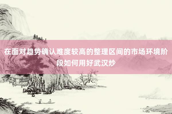在面对趋势确认难度较高的整理区间的市场环境阶段如何用好武汉炒