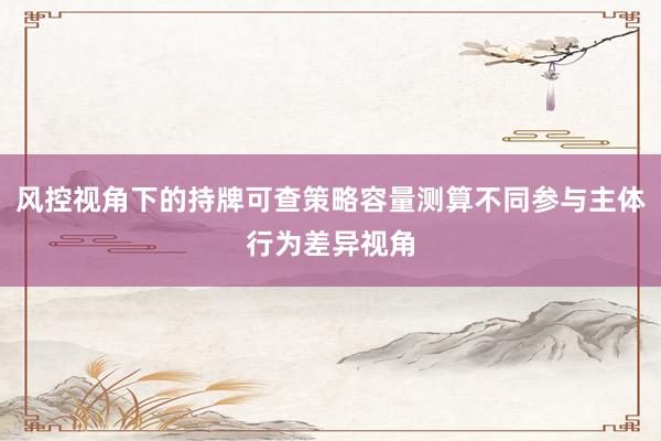 风控视角下的持牌可查策略容量测算不同参与主体行为差异视角