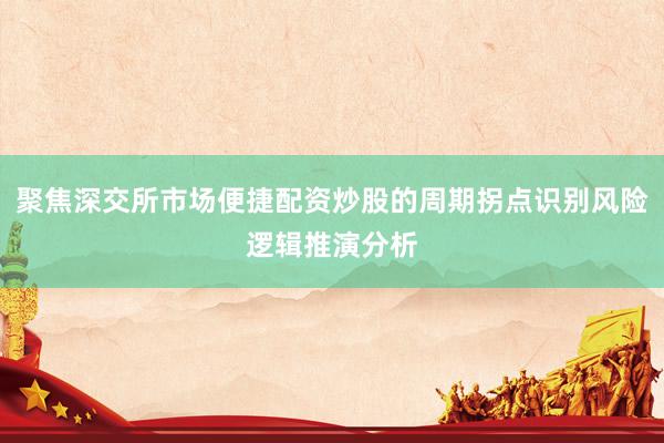 聚焦深交所市场便捷配资炒股的周期拐点识别风险逻辑推演分析
