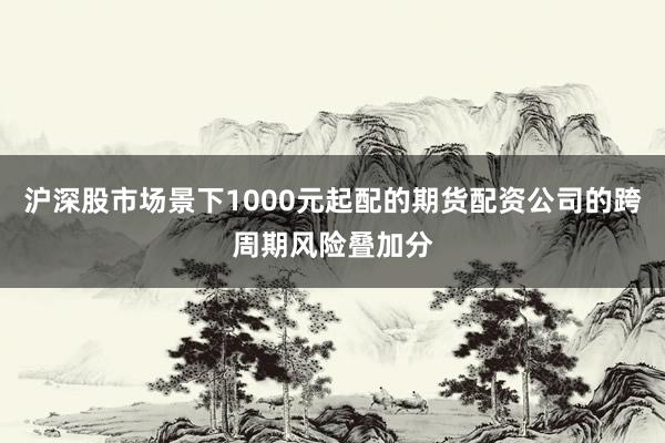 沪深股市场景下1000元起配的期货配资公司的跨周期风险叠加分