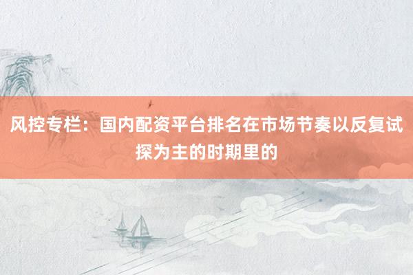 风控专栏：国内配资平台排名在市场节奏以反复试探为主的时期里的