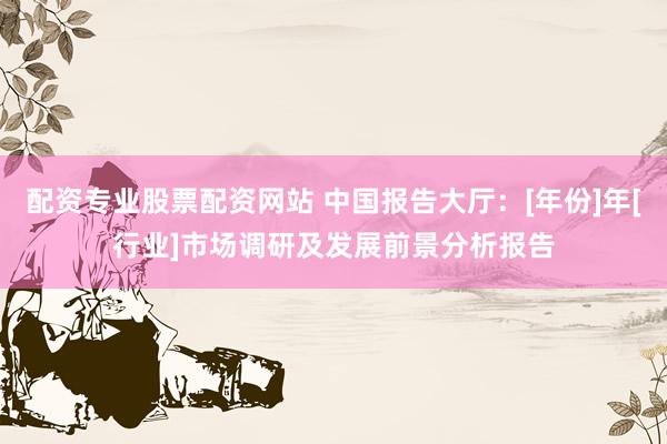 配资专业股票配资网站 中国报告大厅：[年份]年[行业]市场调研及发展前景分析报告