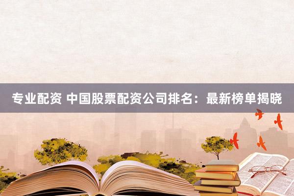 专业配资 中国股票配资公司排名：最新榜单揭晓