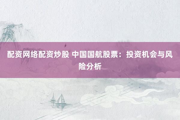 配资网络配资炒股 中国国航股票：投资机会与风险分析