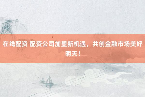 在线配资 配资公司加盟新机遇，共创金融市场美好明天！