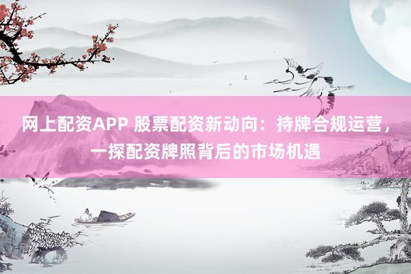 网上配资APP 股票配资新动向：持牌合规运营，一探配资牌照背后的市场机遇