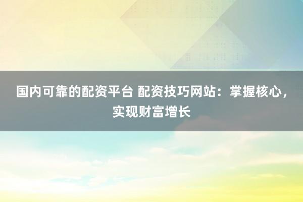 国内可靠的配资平台 配资技巧网站：掌握核心，实现财富增长