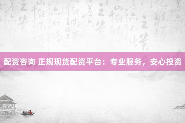 配资咨询 正规现货配资平台：专业服务，安心投资