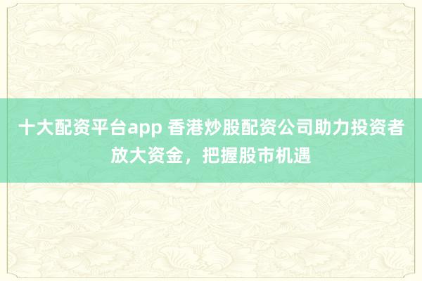 十大配资平台app 香港炒股配资公司助力投资者放大资金，把握股市机遇