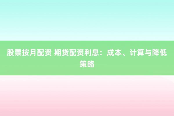 股票按月配资 期货配资利息：成本、计算与降低策略