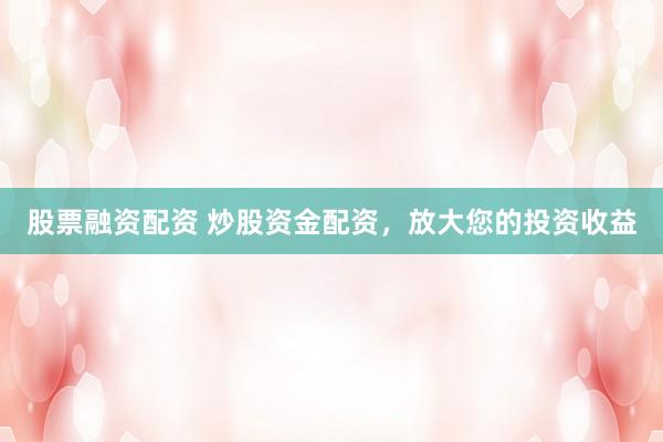 股票融资配资 炒股资金配资，放大您的投资收益