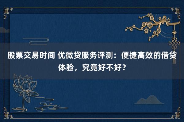 股票交易时间 优微贷服务评测：便捷高效的借贷体验，究竟好不好？