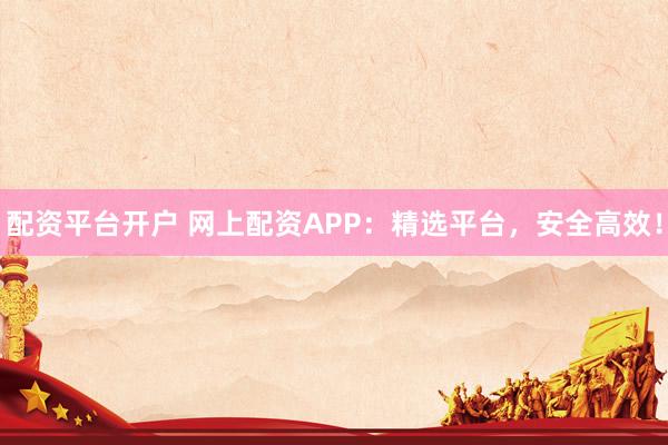 配资平台开户 网上配资APP：精选平台，安全高效！