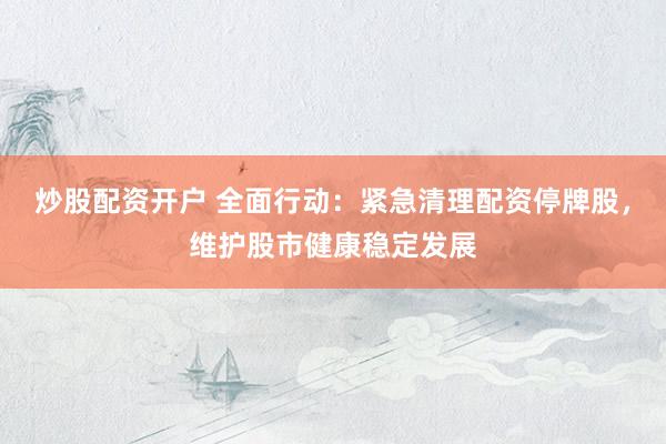 炒股配资开户 全面行动：紧急清理配资停牌股，维护股市健康稳定发展