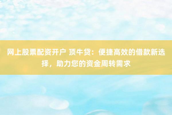网上股票配资开户 顶牛贷：便捷高效的借款新选择，助力您的资金周转需求