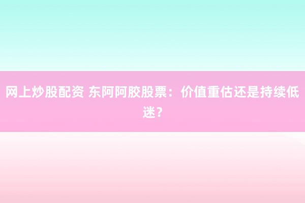 网上炒股配资 东阿阿胶股票：价值重估还是持续低迷？