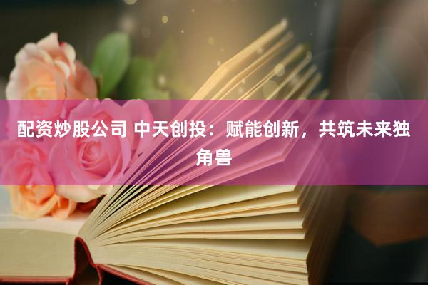 配资炒股公司 中天创投：赋能创新，共筑未来独角兽