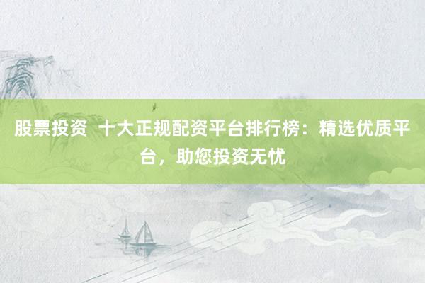 股票投资  十大正规配资平台排行榜：精选优质平台，助您投资无忧