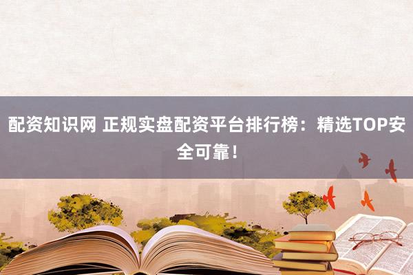 配资知识网 正规实盘配资平台排行榜：精选TOP安全可靠！