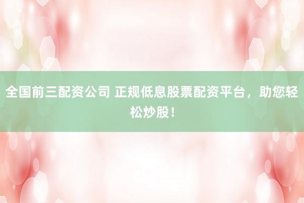 全国前三配资公司 正规低息股票配资平台，助您轻松炒股！