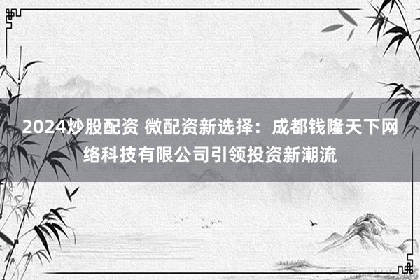 2024炒股配资 微配资新选择：成都钱隆天下网络科技有限公司引领投资新潮流