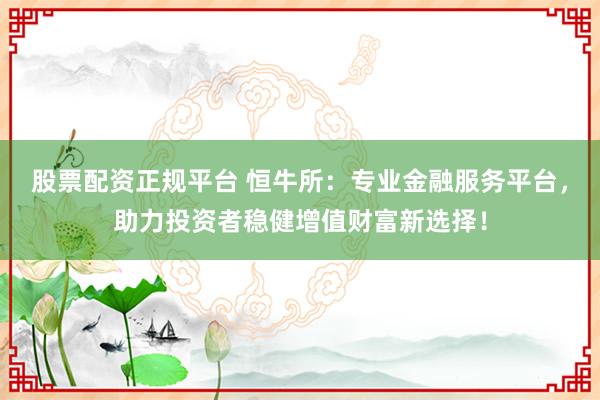 股票配资正规平台 恒牛所：专业金融服务平台，助力投资者稳健增值财富新选择！