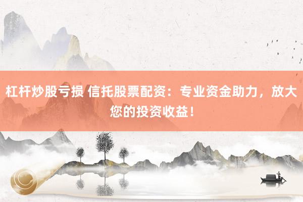 杠杆炒股亏损 信托股票配资：专业资金助力，放大您的投资收益！