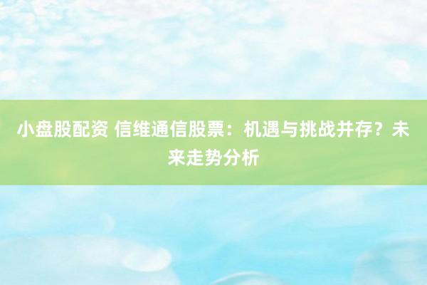 小盘股配资 信维通信股票：机遇与挑战并存？未来走势分析
