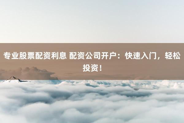 专业股票配资利息 配资公司开户：快速入门，轻松投资！