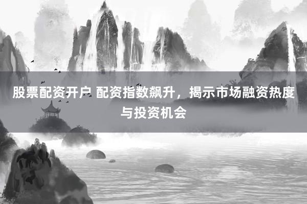 股票配资开户 配资指数飙升，揭示市场融资热度与投资机会