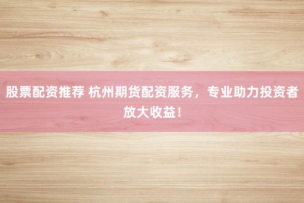 股票配资推荐 杭州期货配资服务，专业助力投资者放大收益！