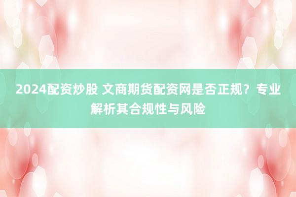 2024配资炒股 文商期货配资网是否正规？专业解析其合规性与风险