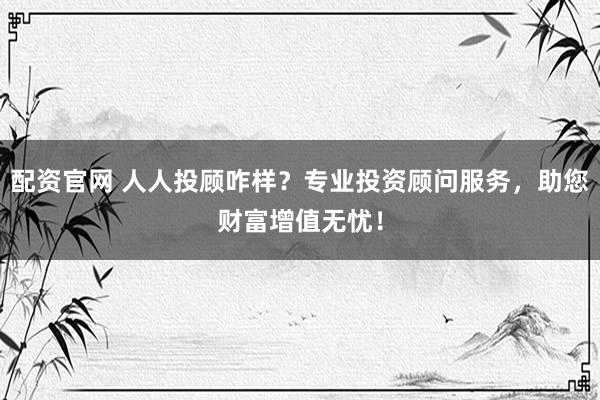 配资官网 人人投顾咋样？专业投资顾问服务，助您财富增值无忧！