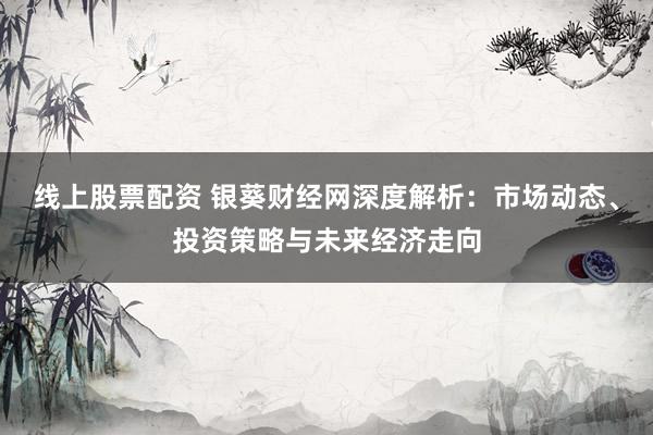 线上股票配资 银葵财经网深度解析：市场动态、投资策略与未来经济走向