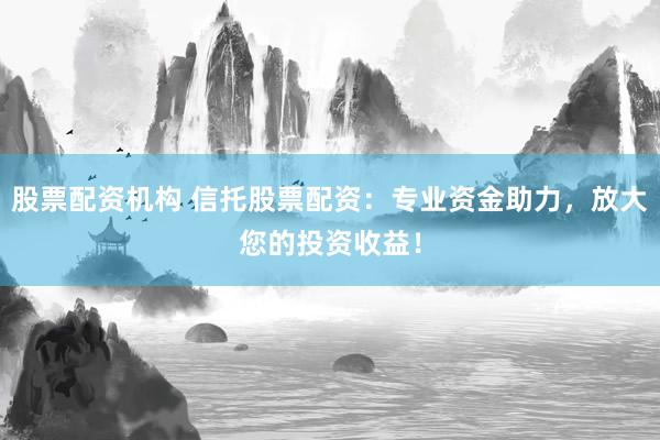 股票配资机构 信托股票配资：专业资金助力，放大您的投资收益！